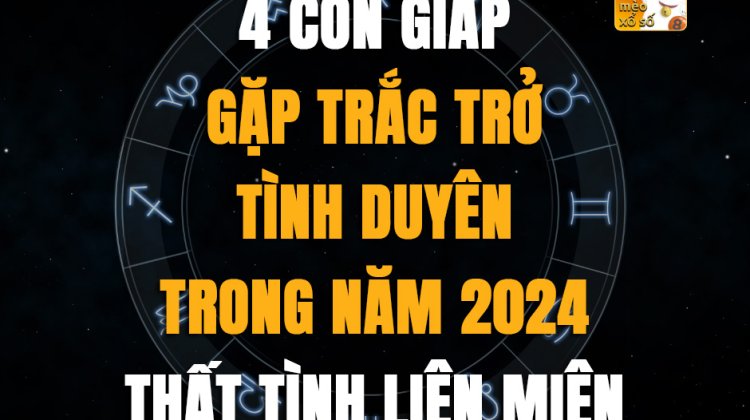 4 tuổi gặp trắc trở tình duyên trong năm 2024, thất tình liên miên