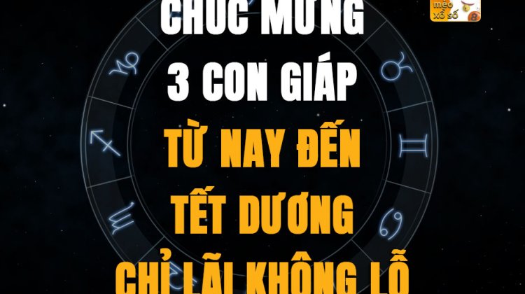 Chúc mừng 3 con giáp từ nay đến Tết dương chỉ lãi không lỗ